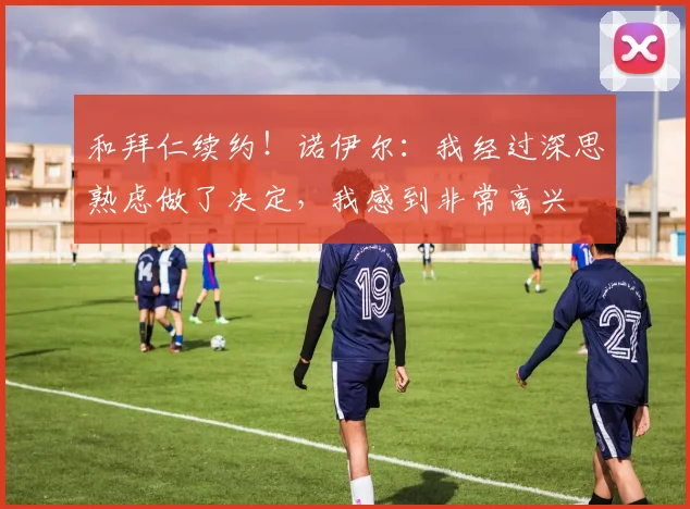 和拜仁续约！诺伊尔：我经过深思熟虑做了决定，我感到非常高兴