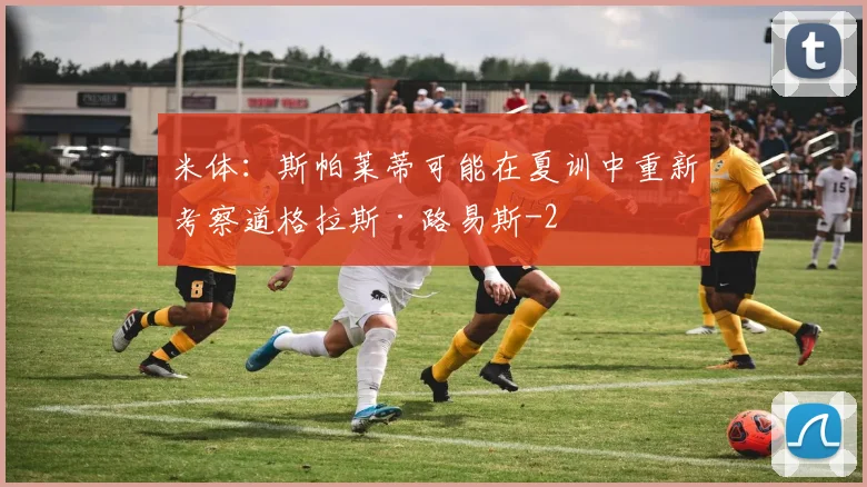 米体：斯帕莱蒂可能在夏训中重新考察道格拉斯·路易斯