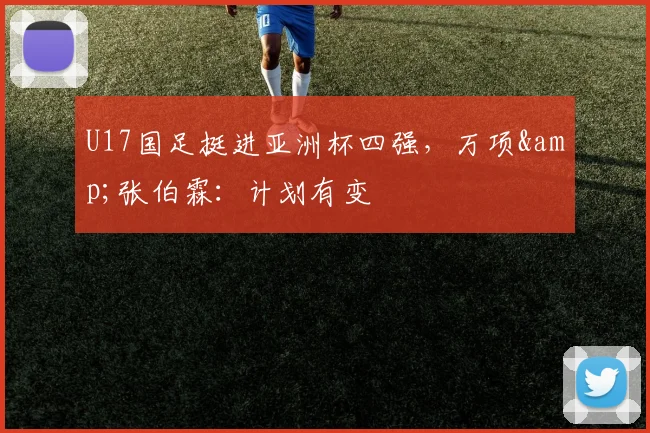 U17国足挺进亚洲杯四强，万项&amp;张伯霖：计划有变