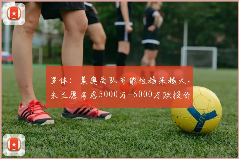 罗体：莱奥离队可能性越来越大，米兰愿考虑5000万-6000万欧报价