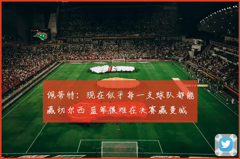 佩蒂特：现在似乎每一支球队都能赢切尔西 蓝军很难在决赛赢曼城