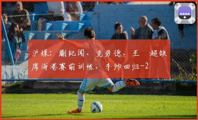 沪媒：蒯纪闻、克劳德、王燊超缺席海港赛前训练，李帅回归