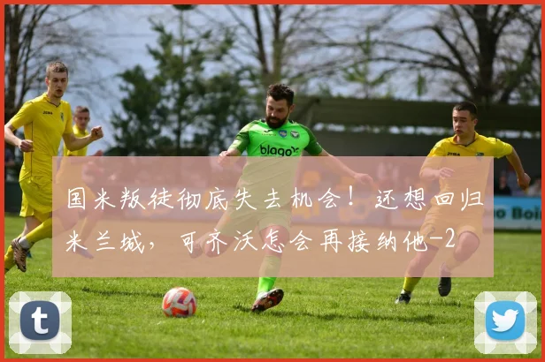 国米叛徒彻底失去机会！还想回归米兰城，可齐沃怎会再接纳他