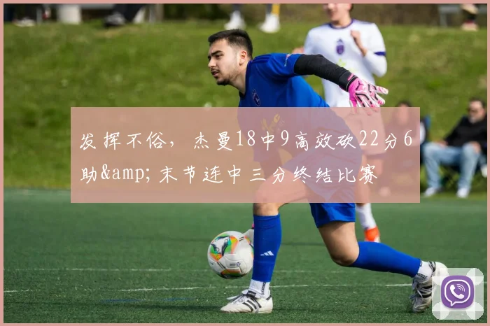 发挥不俗，杰曼18中9高效砍22分6助&末节连中三分终结比赛