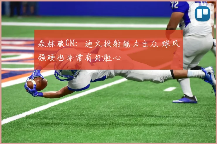 森林狼GM：迪文投射能力出众 球风强硬也非常有好胜心