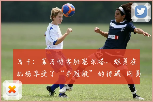 马卡：莱万特客胜塞尔塔，球员在机场享受了“夺冠般”的待遇_网易订阅