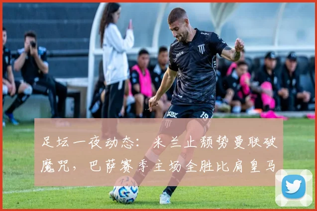 足坛一夜动态：米兰止颓势曼联破魔咒，巴萨赛季主场全胜比肩皇马