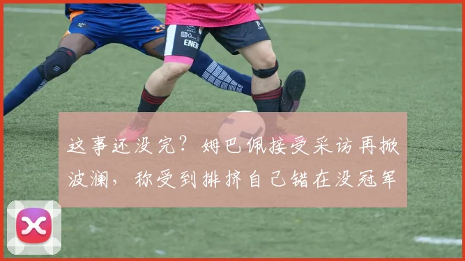 这事还没完？姆巴佩接受采访再掀波澜，称受到排挤自己错在没冠军