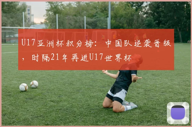 U17亚洲杯积分榜：中国队逆袭晋级，时隔21年再进U17世界杯