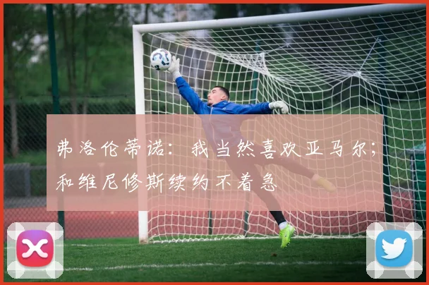 弗洛伦蒂诺：我当然喜欢亚马尔；和维尼修斯续约不着急