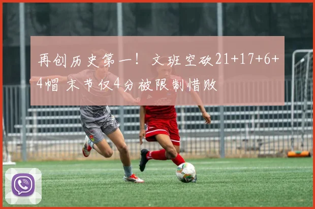 再创历史第一！文班空砍21+17+6+4帽 末节仅4分被限制惜败