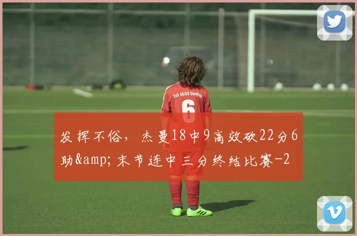 发挥不俗，杰曼18中9高效砍22分6助&amp;末节连中三分终结比赛