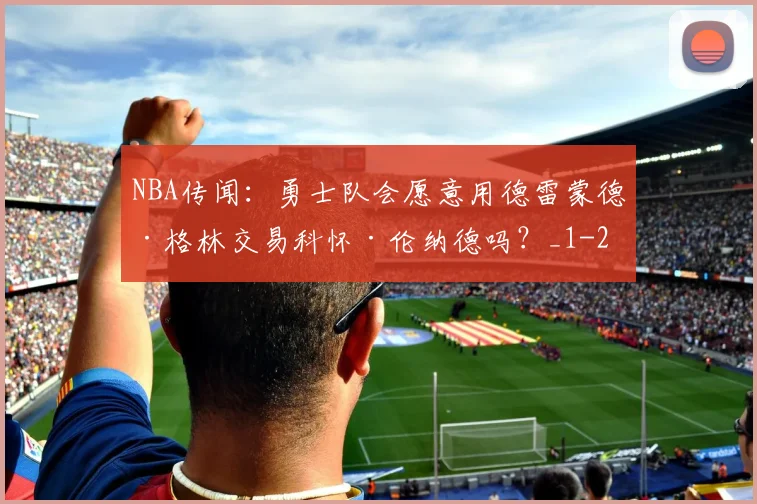 NBA传闻：勇士队会愿意用德雷蒙德·格林交易科怀·伦纳德吗？_1