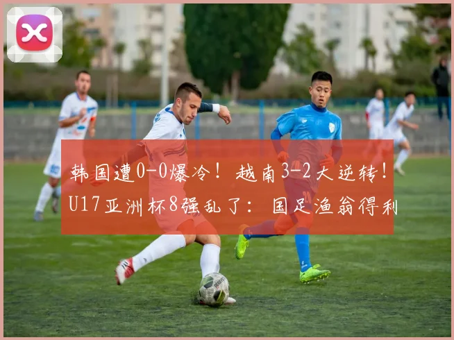 韩国遭0-0爆冷！越南3-2大逆转！U17亚洲杯8强乱了：国足渔翁得利