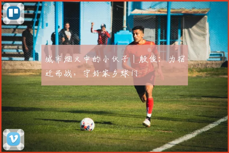 城市烟火中的小伙子丨殷俊：为宿迁而战，守好家乡球门