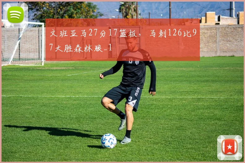 文班亚马27分17篮板，马刺126比97大胜森林狼_1