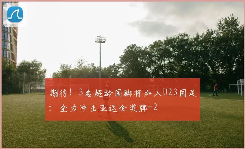 期待！3名超龄国脚将加入U23国足：全力冲击亚运会奖牌