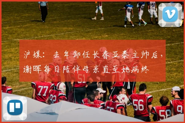 沪媒：去年卸任长春亚泰主帅后，谢晖每日陪伴母亲直至她病终
