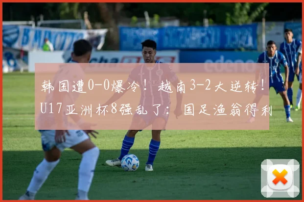 韩国遭0-0爆冷！越南3-2大逆转！U17亚洲杯8强乱了：国足渔翁得利