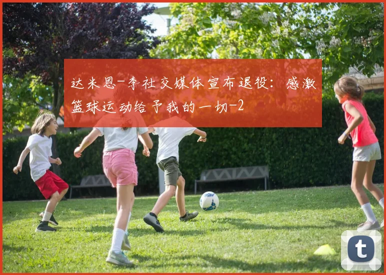 达米恩-李社交媒体宣布退役：感激篮球运动给予我的一切