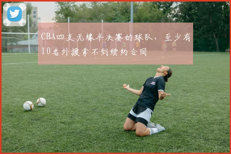 CBA四支无缘半决赛的球队，至少有10名外援拿不到续约合同