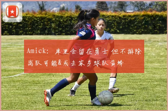 Amick：库里会留在勇士 但不排除离队可能&或去家乡球队黄蜂