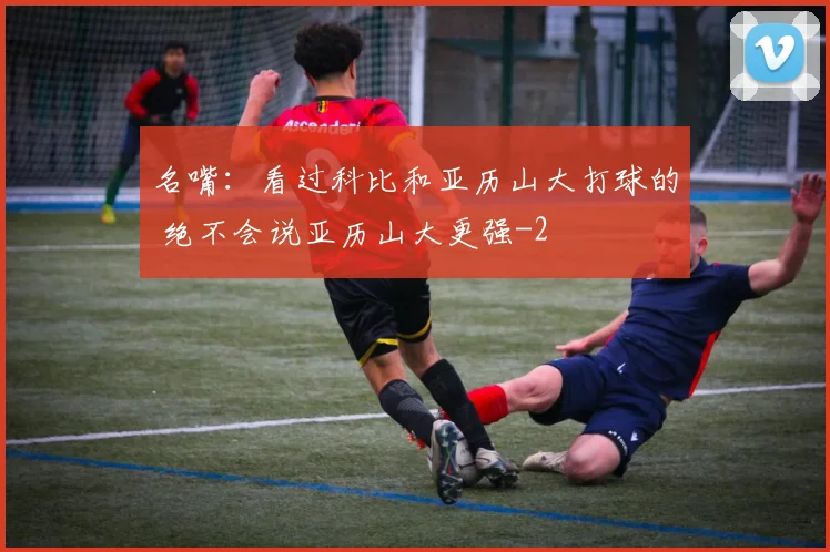 名嘴：看过科比和亚历山大打球的 绝不会说亚历山大更强