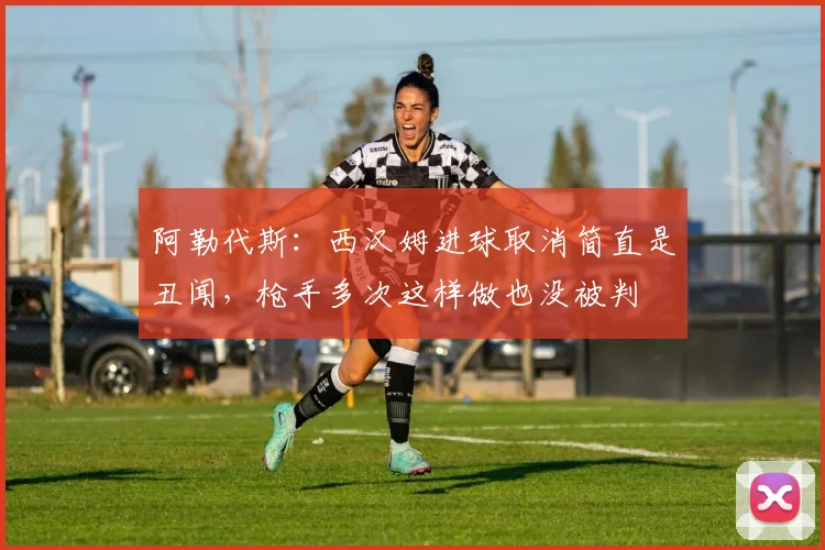 阿勒代斯：西汉姆进球取消简直是丑闻，枪手多次这样做也没被判