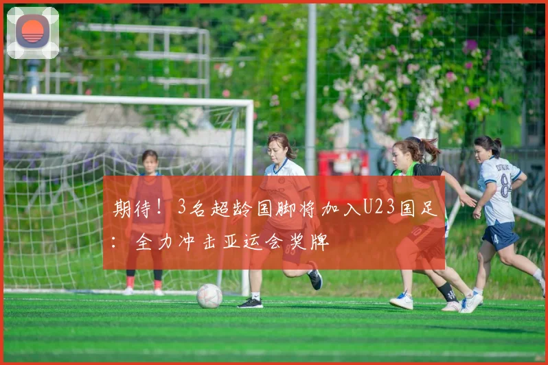期待！3名超龄国脚将加入U23国足：全力冲击亚运会奖牌