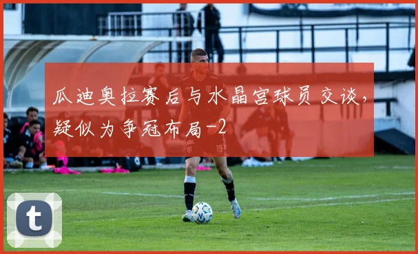 瓜迪奥拉赛后与水晶宫球员交谈，疑似为争冠布局