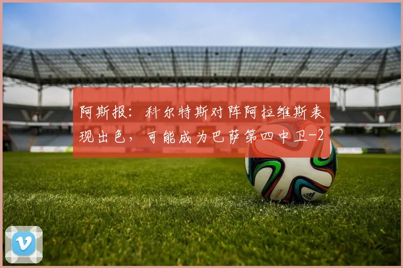 阿斯报：科尔特斯对阵阿拉维斯表现出色，可能成为巴萨第四中卫