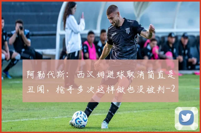 阿勒代斯：西汉姆进球取消简直是丑闻，枪手多次这样做也没被判