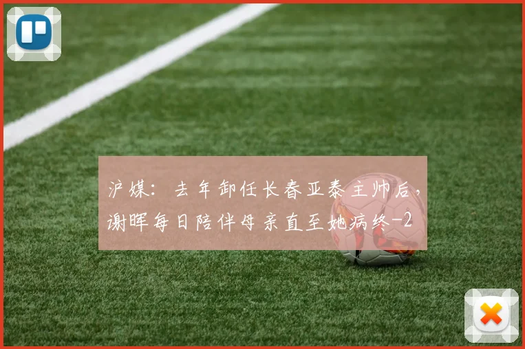 沪媒：去年卸任长春亚泰主帅后，谢晖每日陪伴母亲直至她病终