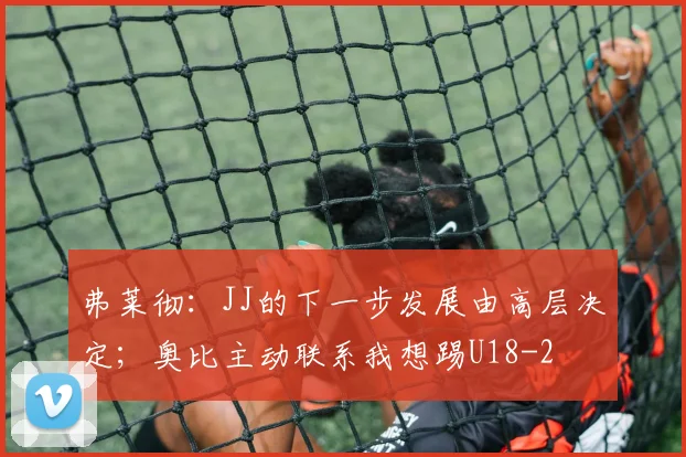 弗莱彻：JJ的下一步发展由高层决定；奥比主动联系我想踢U18