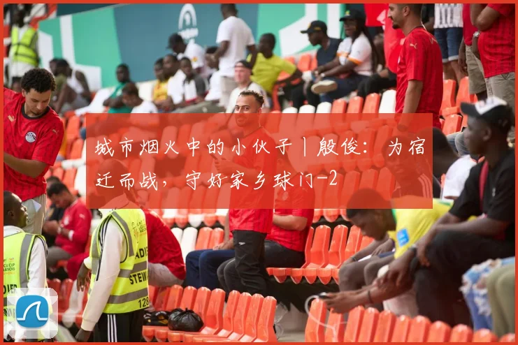 城市烟火中的小伙子丨殷俊：为宿迁而战，守好家乡球门