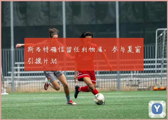 斯洛特确信留任利物浦，参与夏窗引援计划