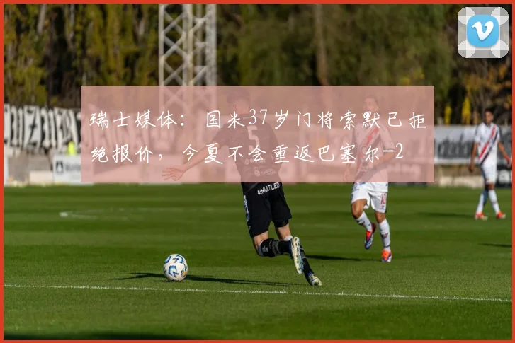 瑞士媒体：国米37岁门将索默已拒绝报价，今夏不会重返巴塞尔