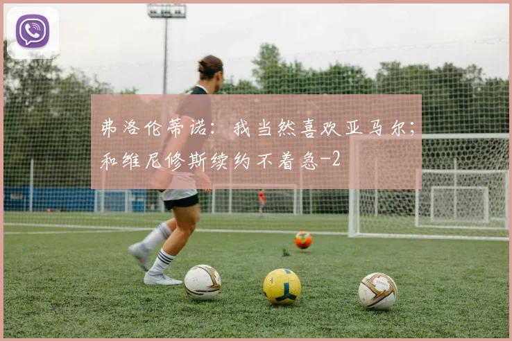 弗洛伦蒂诺：我当然喜欢亚马尔；和维尼修斯续约不着急