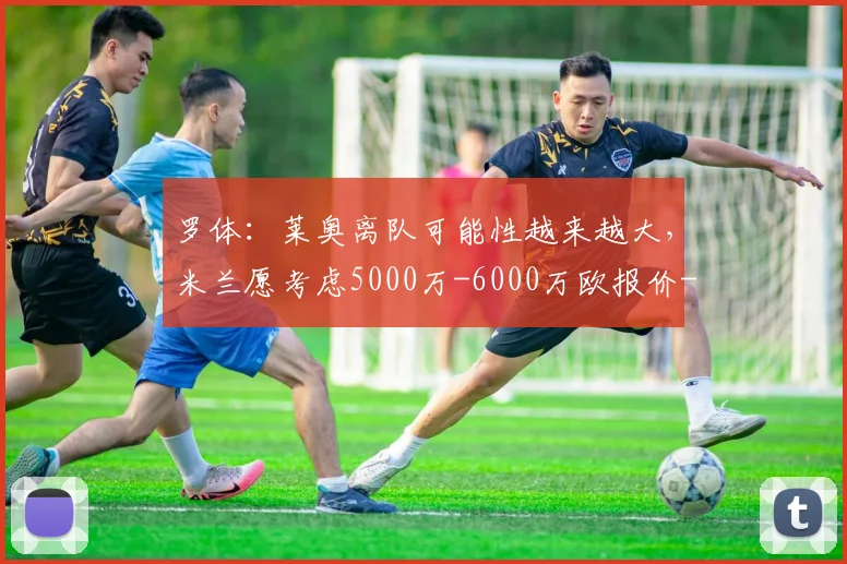 罗体：莱奥离队可能性越来越大，米兰愿考虑5000万-6000万欧报价
