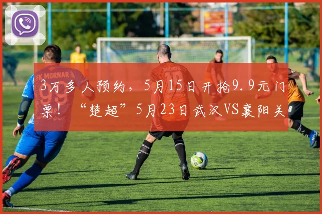 3万多人预约，5月15日开抢9.9元门票！“楚超”5月23日武汉VS襄阳关注度持续飙升