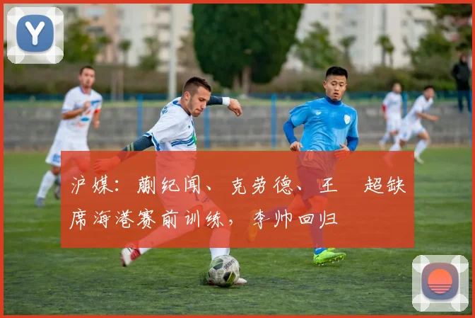 沪媒：蒯纪闻、克劳德、王燊超缺席海港赛前训练，李帅回归