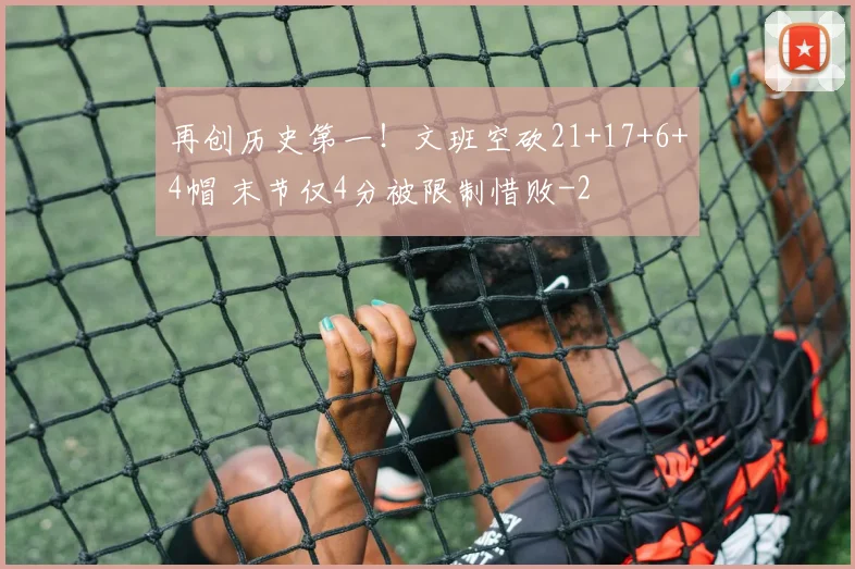 再创历史第一！文班空砍21+17+6+4帽 末节仅4分被限制惜败