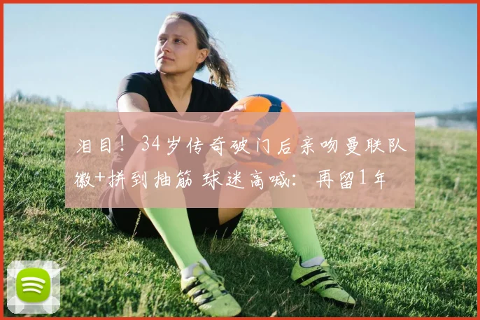 泪目！34岁传奇破门后亲吻曼联队徽+拼到抽筋 球迷高喊：再留1年
