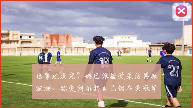 这事还没完？姆巴佩接受采访再掀波澜，称受到排挤自己错在没冠军