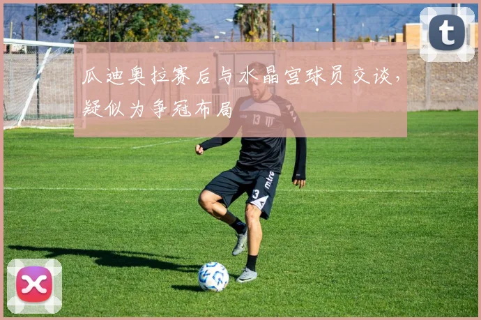 瓜迪奥拉赛后与水晶宫球员交谈，疑似为争冠布局