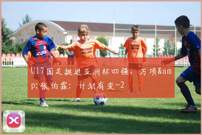 U17国足挺进亚洲杯四强，万项&amp;张伯霖：计划有变