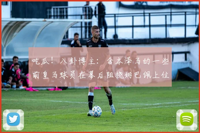 吃瓜！八卦博主：含本泽马的一些前皇马球员在幕后阻挠姆巴佩上位