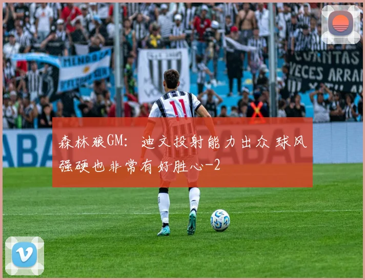 森林狼GM：迪文投射能力出众 球风强硬也非常有好胜心