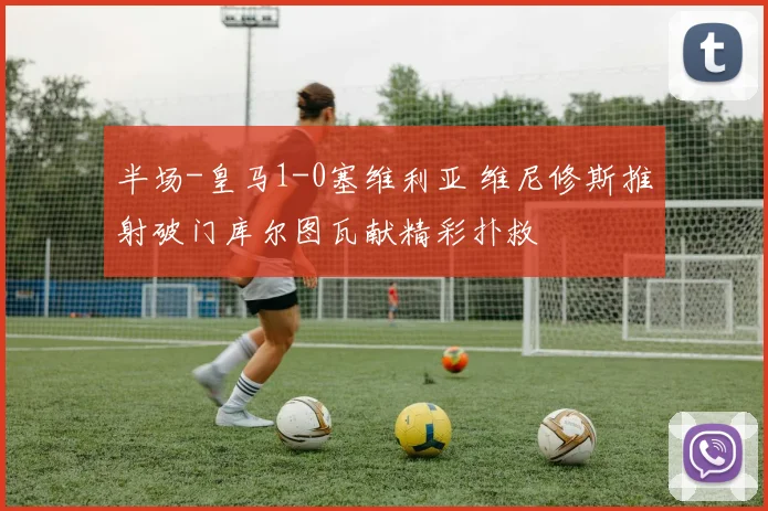 半场-皇马1-0塞维利亚 维尼修斯推射破门库尔图瓦献精彩扑救